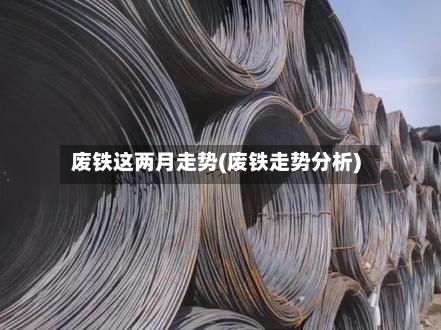 废铁这两月走势(废铁走势分析)