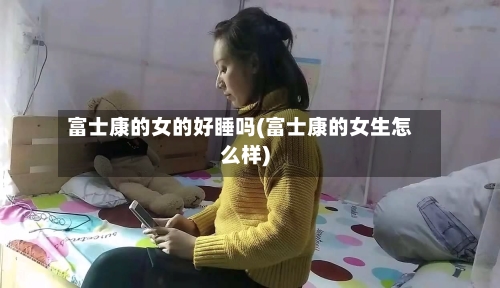 富士康的女的好睡吗(富士康的女生怎么样)-第2张图片