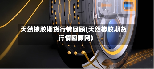 天然橡胶期货行情回顾(天然橡胶期货行情回顾网)