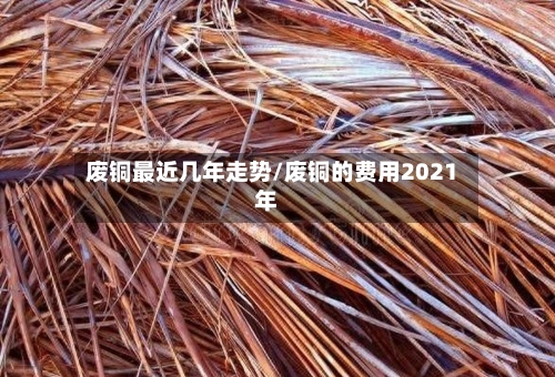 废铜最近几年走势/废铜的费用2021年