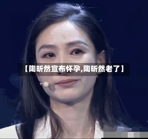 【陶昕然宣布怀孕,陶昕然老了】