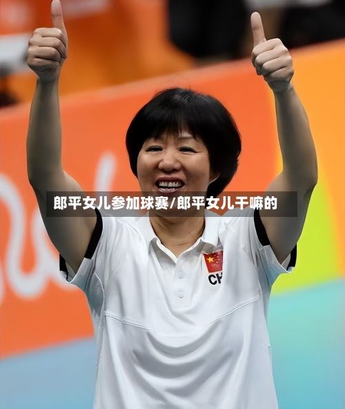 郎平女儿参加球赛/郎平女儿干嘛的-第2张图片