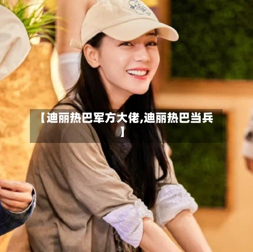 【迪丽热巴军方大佬,迪丽热巴当兵】