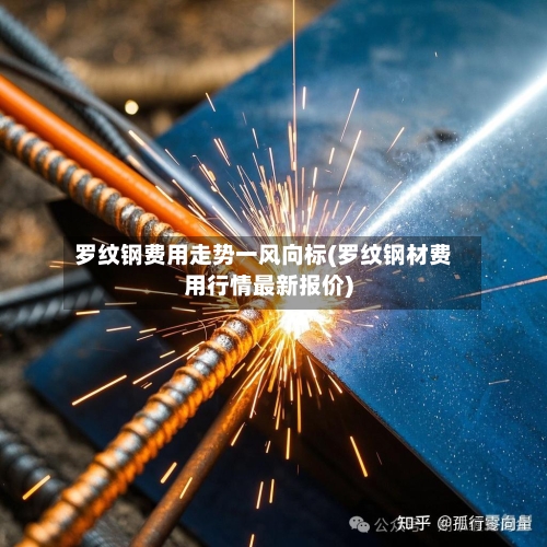 罗纹钢费用走势一风向标(罗纹钢材费用行情最新报价)