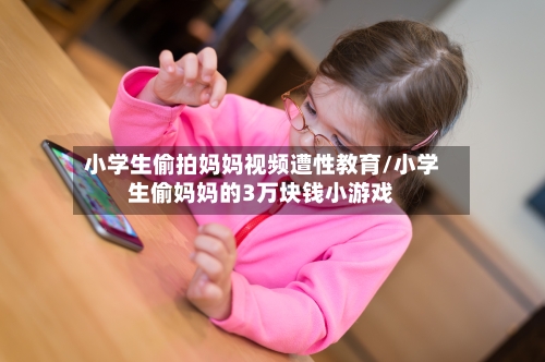 小学生偷拍妈妈视频遭性教育/小学生偷妈妈的3万块钱小游戏