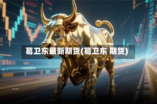 葛卫东最新期货(葛卫东 期货)-第2张图片