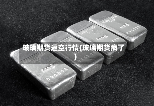 玻璃期货逼空行情(玻璃期货疯了)