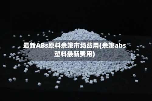 最新ABs原料余姚市场费用(余姚abs塑料最新费用)-第2张图片