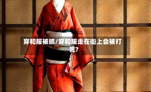 穿和服被抓/穿和服走在街上会被打死?-第3张图片