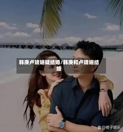 韩庚卢靖姗疑结婚/韩庚和卢靖姗结婚-第3张图片