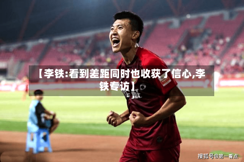 【李铁:看到差距同时也收获了信心,李铁专访】-第2张图片