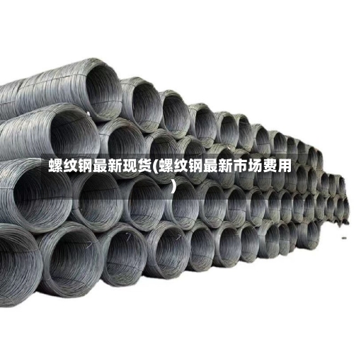 螺纹钢最新现货(螺纹钢最新市场费用)