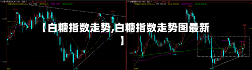 【白糖指数走势,白糖指数走势图最新】