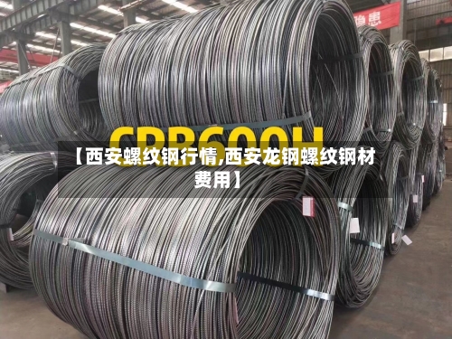 【西安螺纹钢行情,西安龙钢螺纹钢材费用】