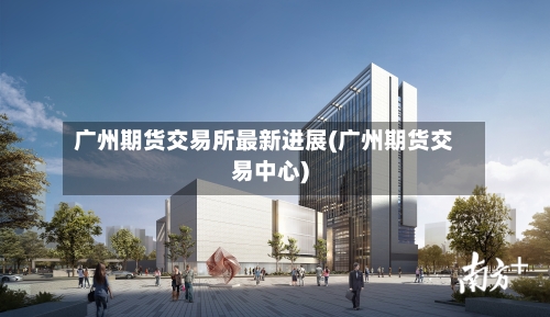 广州期货交易所最新进展(广州期货交易中心)