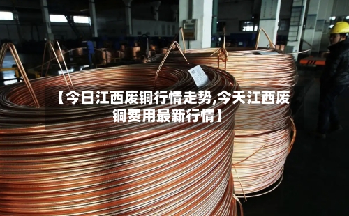 【今日江西废铜行情走势,今天江西废铜费用最新行情】-第3张图片