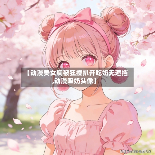 【动漫美女胸被狂揉扒开吃奶无遮挡,动漫吸奶头像】-第2张图片