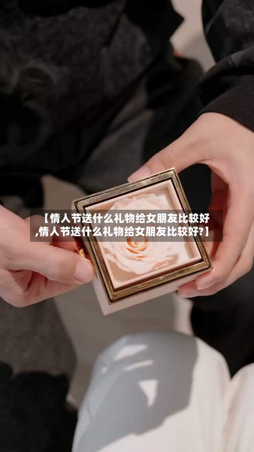 【情人节送什么礼物给女朋友比较好,情人节送什么礼物给女朋友比较好?】