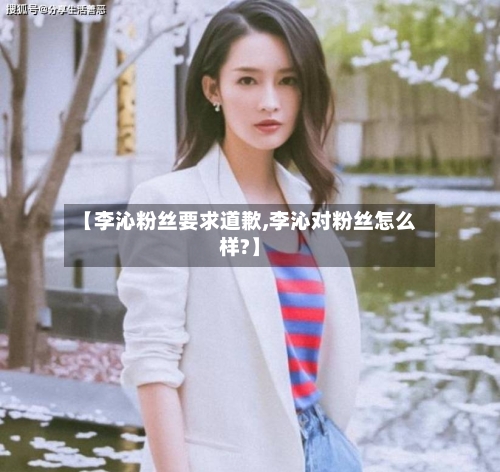 【李沁粉丝要求道歉,李沁对粉丝怎么样?】-第2张图片