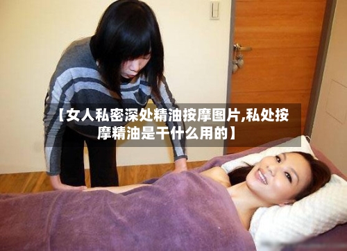 【女人私密深处精油按摩图片,私处按摩精油是干什么用的】-第2张图片