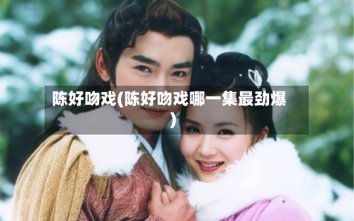 陈好吻戏(陈好吻戏哪一集最劲爆)
