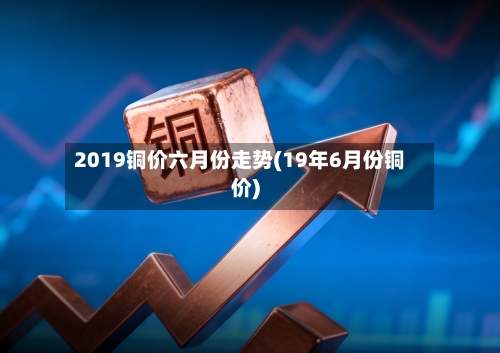2019铜价六月份走势(19年6月份铜价)