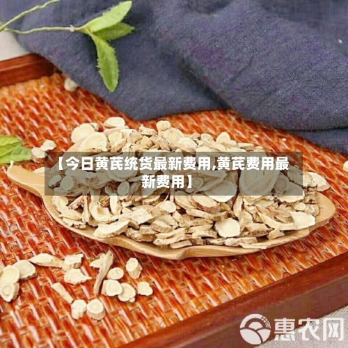 【今日黄芪统货最新费用,黄芪费用最新费用】