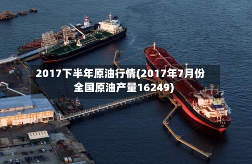 2017下半年原油行情(2017年7月份全国原油产量16249)