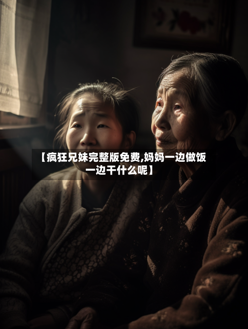 【疯狂兄妹完整版免费,妈妈一边做饭一边干什么呢】-第2张图片