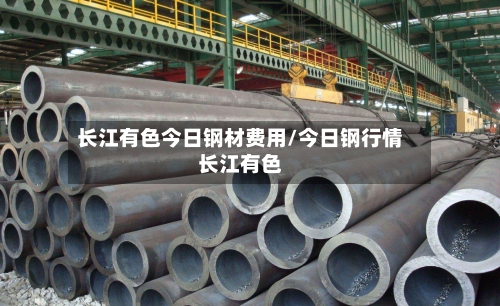 长江有色今日钢材费用/今日钢行情长江有色-第2张图片