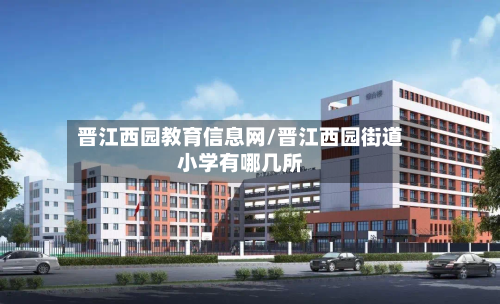 晋江西园教育信息网/晋江西园街道小学有哪几所