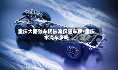 重庆大雨致车辆被淹仅露车顶/重庆水淹车多吗