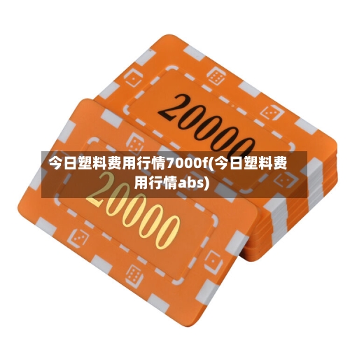 今日塑料费用行情7000f(今日塑料费用行情abs)-第2张图片