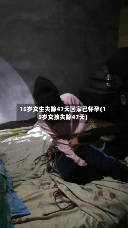15岁女生失踪47天回家已怀孕(15岁女孩失踪47天)-第3张图片