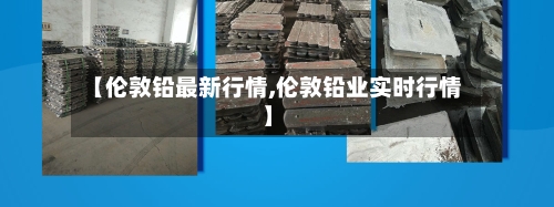 【伦敦铅最新行情,伦敦铅业实时行情】