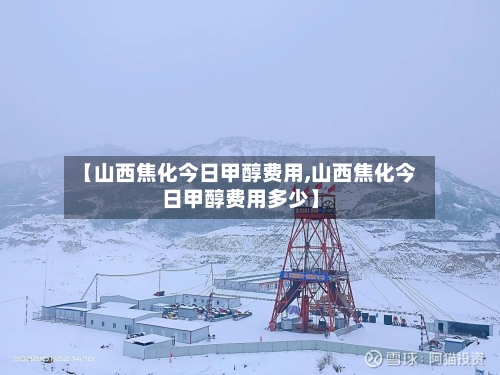 【山西焦化今日甲醇费用,山西焦化今日甲醇费用多少】-第2张图片