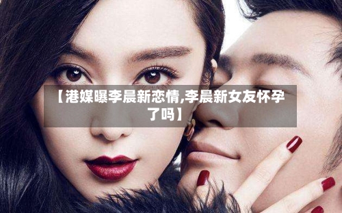 【港媒曝李晨新恋情,李晨新女友怀孕了吗】-第2张图片