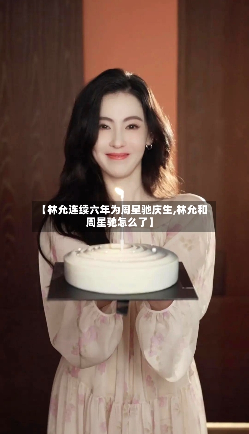 【林允连续六年为周星驰庆生,林允和周星驰怎么了】-第3张图片